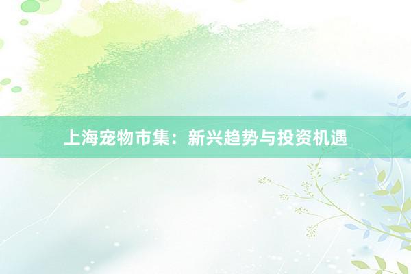 上海宠物市集：新兴趋势与投资机遇