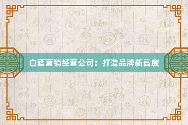 白酒营销经营公司：打造品牌新高度